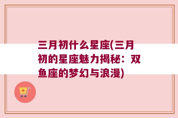 三月初什么星座(三月初的星座魅力揭秘：双鱼座的梦幻与浪漫)