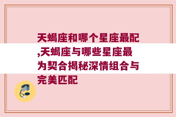 天蝎座和哪个星座最配,天蝎座与哪些星座最为契合揭秘深情组合与完美匹配