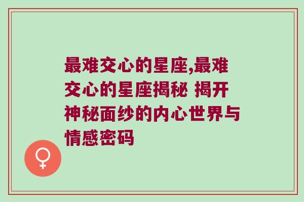 最难交心的星座,最难交心的星座揭秘 揭开神秘面纱的内心世界与情感密码