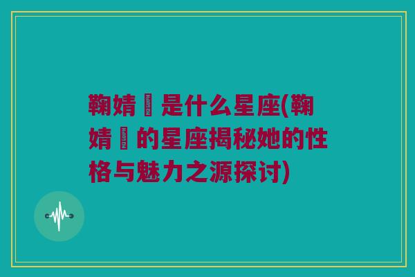 鞠婧祎是什么星座(鞠婧祎的星座揭秘她的性格与魅力之源探讨)