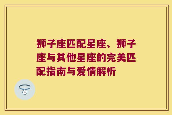 狮子座匹配星座、狮子座与其他星座的完美匹配指南与爱情解析