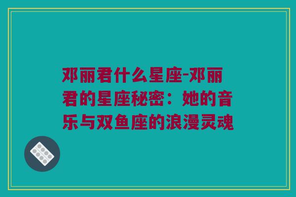 邓丽君什么星座-邓丽君的星座秘密：她的音乐与双鱼座的浪漫灵魂