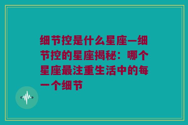 细节控是什么星座—细节控的星座揭秘：哪个星座最注重生活中的每一个细节