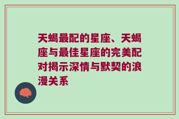 天蝎最配的星座、天蝎座与最佳星座的完美配对揭示深情与默契的浪漫关系