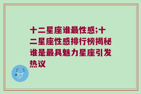 十二星座谁最性感;十二星座性感排行榜揭秘谁是最具魅力星座引发热议
