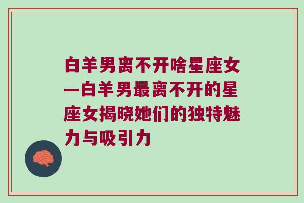 白羊男离不开啥星座女—白羊男最离不开的星座女揭晓她们的独特魅力与吸引力