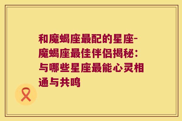 和魔蝎座最配的星座-魔蝎座最佳伴侣揭秘：与哪些星座最能心灵相通与共鸣