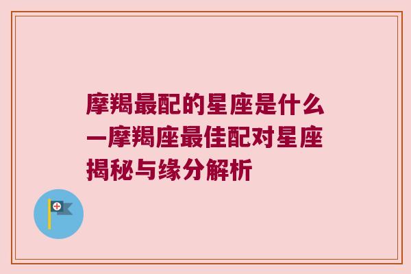 摩羯最配的星座是什么—摩羯座最佳配对星座揭秘与缘分解析