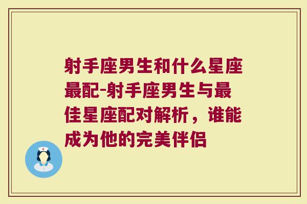 射手座男生和什么星座最配-射手座男生与最佳星座配对解析，谁能成为他的完美伴侣