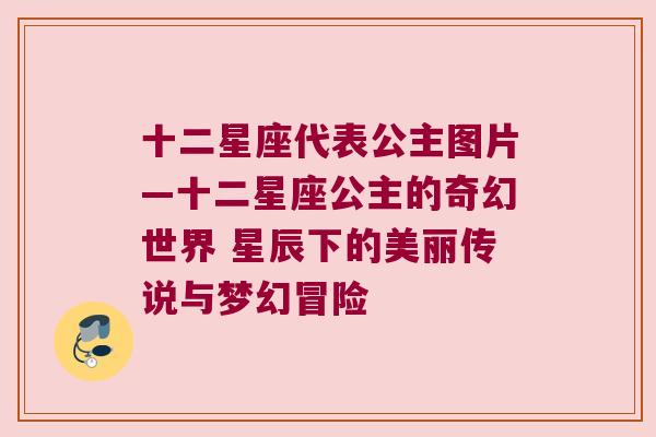 十二星座代表公主图片—十二星座公主的奇幻世界 星辰下的美丽传说与梦幻冒险