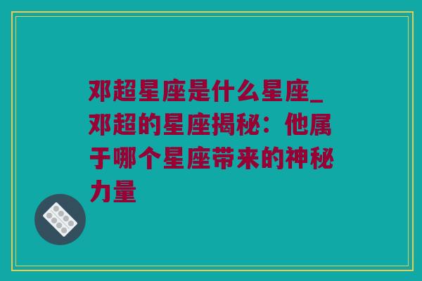 邓超星座是什么星座_邓超的星座揭秘：他属于哪个星座带来的神秘力量