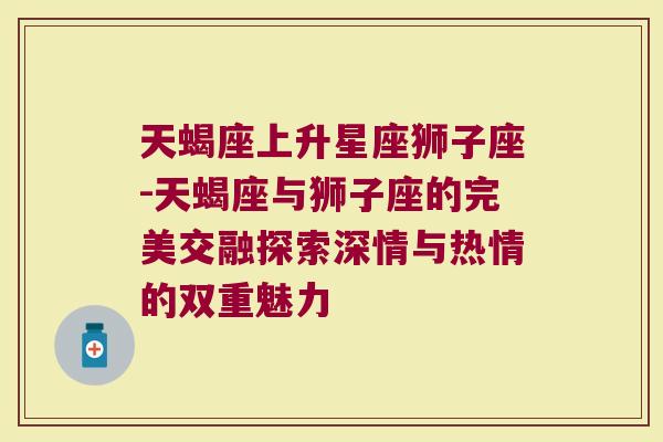 天蝎座上升星座狮子座-天蝎座与狮子座的完美交融探索深情与热情的双重魅力